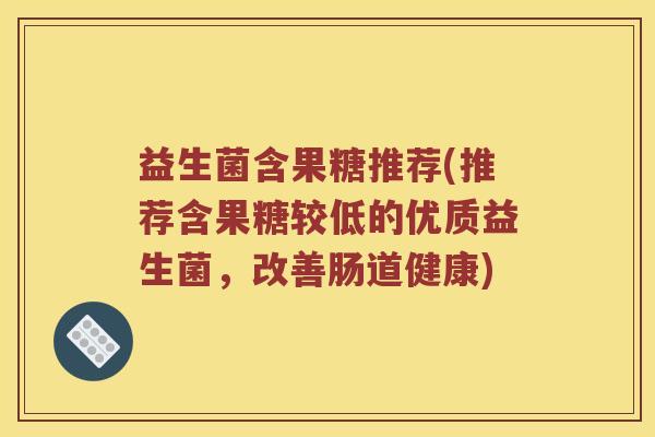 益生菌含果糖推荐(推荐含果糖较低的优质益生菌,改善肠道健康) 益生菌含果糖推荐(推荐含果糖较低的优质益生菌,改善肠道健康)