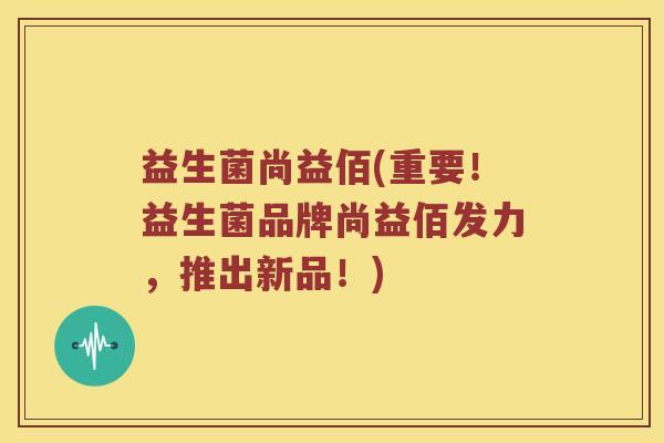 益生菌尚益佰(重要！益生菌品牌尚益佰发力，推出新品！)