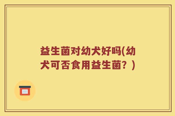 益生菌对幼犬好吗(幼犬可否食用益生菌?) 益生菌对幼犬好吗(幼犬可否食用益生菌?)