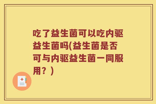 吃了益生菌可以吃内驱益生菌吗(益生菌是否可与内驱益生菌一同服用？)