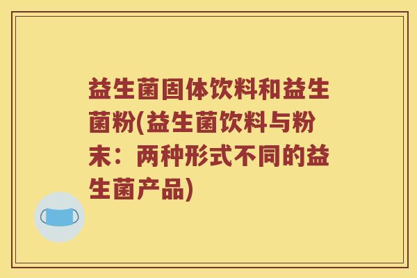 益生菌固体饮料和益生菌粉(益生菌饮料与粉末：两种形式不同的益生菌产品)