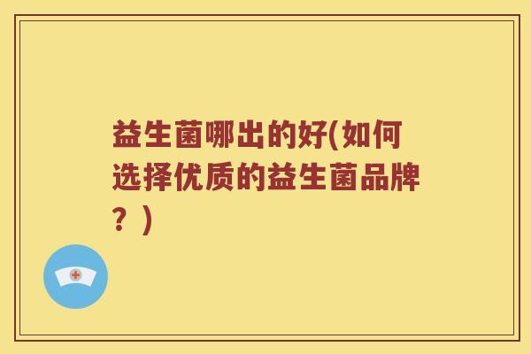 益生菌哪出的好(如何选择优质的益生菌品牌？)