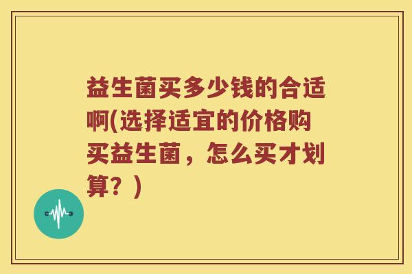 益生菌买多少钱的合适啊(选择适宜的价格购买益生菌，怎么买才划算？)