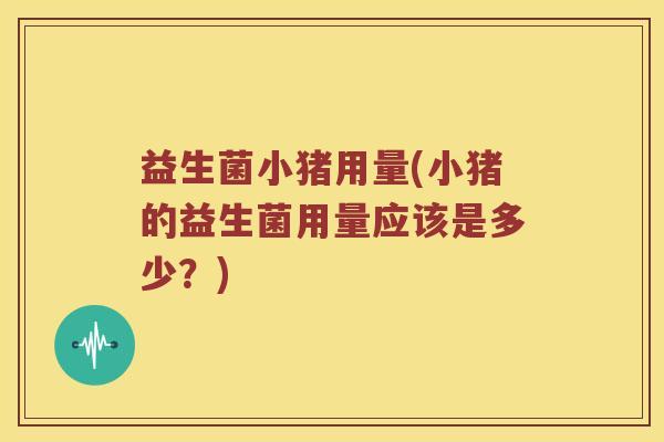 益生菌小猪用量(小猪的益生菌用量应该是多少？)