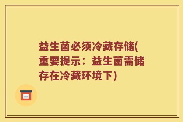 益生菌必须冷藏存储(重要提示：益生菌需储存在冷藏环境下)