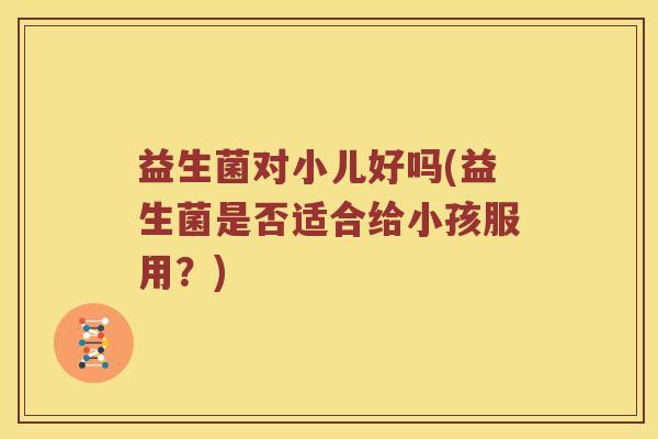 益生菌对小儿好吗(益生菌是否适合给小孩服用?) 益生菌对小儿好吗(益生菌是否适合给小孩服用?)