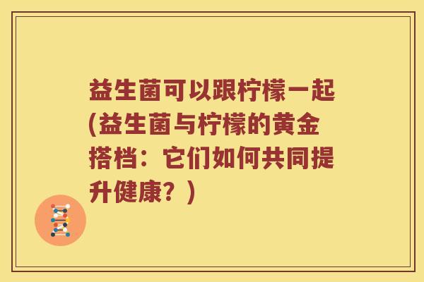 益生菌可以跟柠檬一起(益生菌与柠檬的黄金搭档：它们如何共同提升健康？)