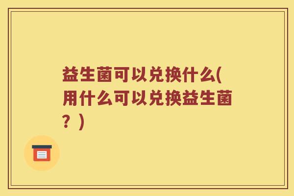 益生菌可以兑换什么(用什么可以兑换益生菌？)