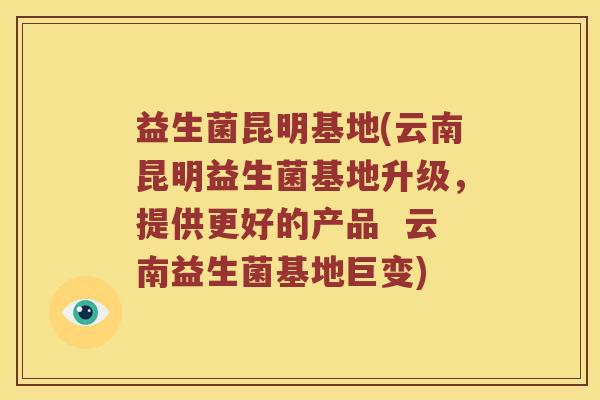 益生菌昆明基地(云南昆明益生菌基地升级，提供更好的产品  云南益生菌基地巨变)