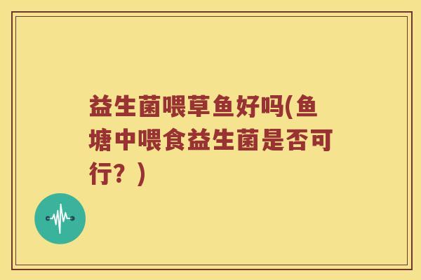 益生菌喂草鱼好吗(鱼塘中喂食益生菌是否可行？)