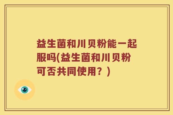 益生菌和川贝粉能一起服吗(益生菌和川贝粉可否共同使用?) 益生菌和川贝粉能一起服吗(益生菌和川贝粉可否共同使用?)