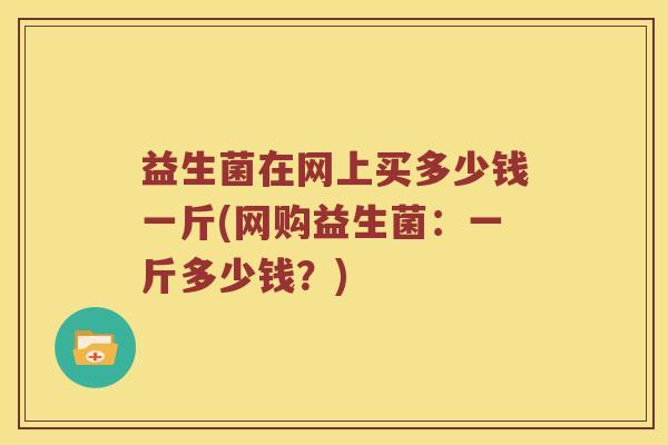 益生菌在网上买多少钱一斤(网购益生菌:一斤多少钱?) 益生菌在网上买多少钱一斤(网购益生菌:一斤多少钱?)