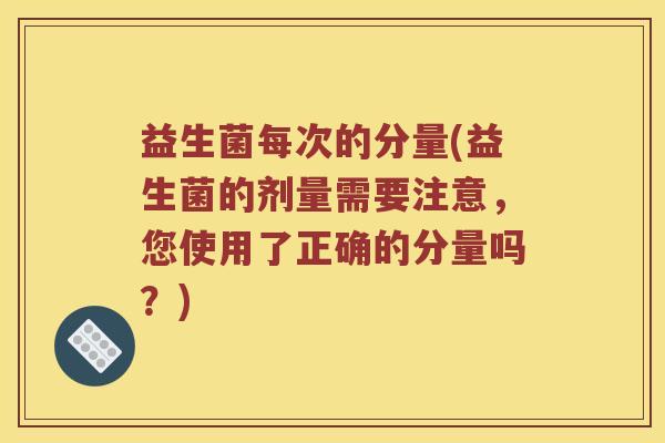 益生菌每次的分量(益生菌的剂量需要注意，您使用了正确的分量吗？)