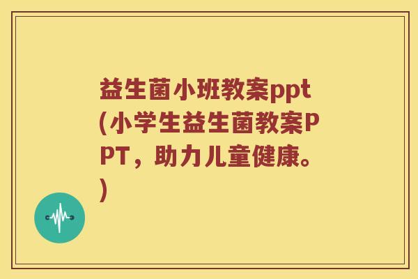 益生菌小班教案ppt(小学生益生菌教案PPT，助力儿童健康。)