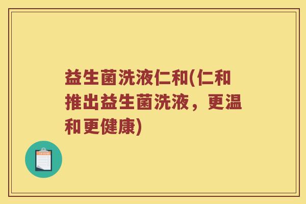 益生菌洗液仁和(仁和推出益生菌洗液，更温和更健康)
