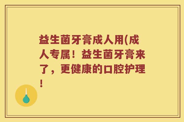 益生菌牙膏成人用(成人专属！益生菌牙膏来了，更健康的口腔护理！