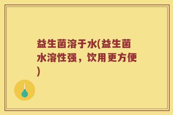 益生菌溶于水(益生菌水溶性强，饮用更方便)