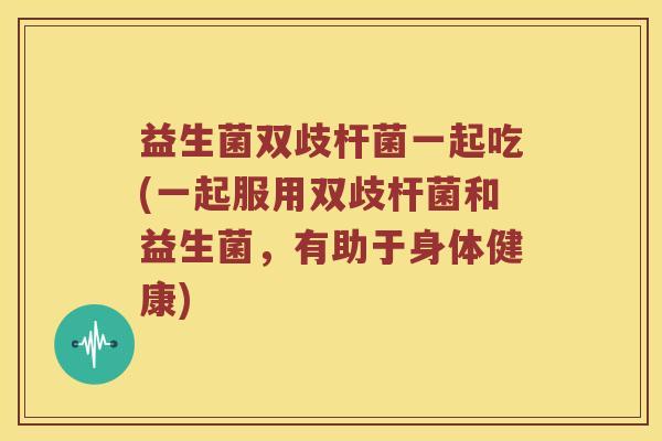 益生菌双歧杆菌一起吃(一起服用双歧杆菌和益生菌,有助于身体健康) 益生菌双歧杆菌一起吃(一起服用双歧杆菌和益生菌,有助于身体健康)