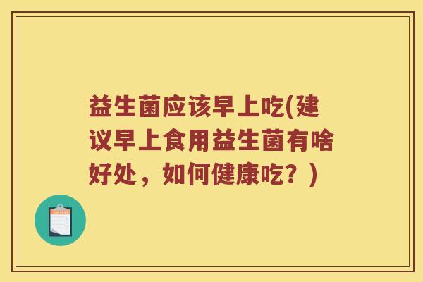 益生菌应该早上吃(建议早上食用益生菌有啥好处,如何健康吃?) 益生菌应该早上吃(建议早上食用益生菌有啥好处,如何健康吃?)