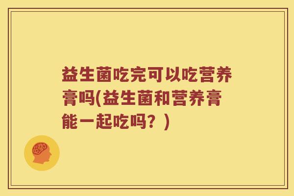 益生菌吃完可以吃营养膏吗(益生菌和营养膏能一起吃吗?) 益生菌吃完可以吃营养膏吗(益生菌和营养膏能一起吃吗?)