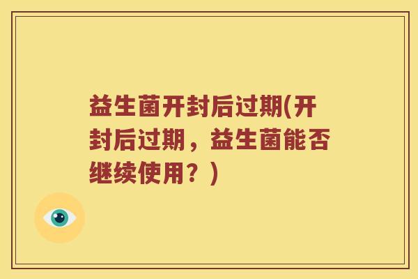 益生菌开封后过期(开封后过期，益生菌能否继续使用？)