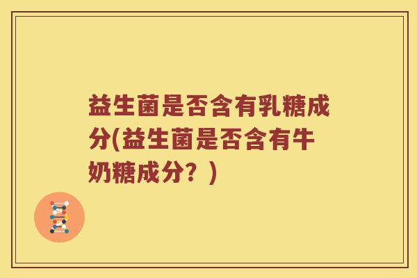 益生菌是否含有乳糖成分(益生菌是否含有牛奶糖成分?) 益生菌是否含有乳糖成分(益生菌是否含有牛奶糖成分?)