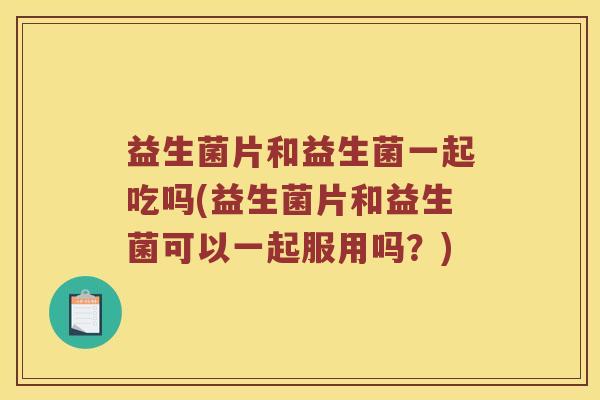 益生菌片和益生菌一起吃吗(益生菌片和益生菌可以一起服用吗？)