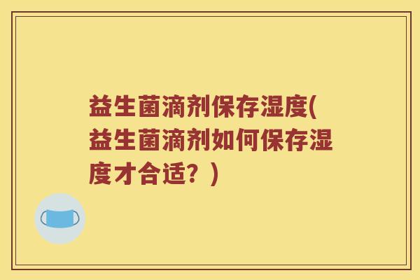 益生菌滴剂保存湿度(益生菌滴剂如何保存湿度才合适？)