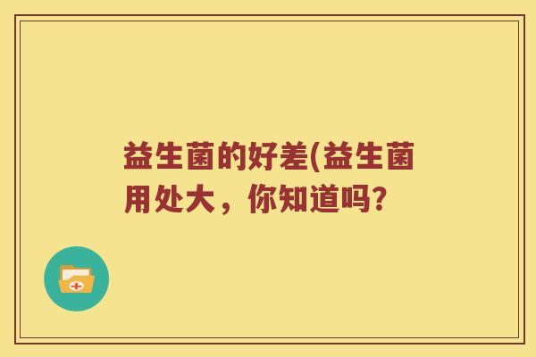 益生菌的好差(益生菌用处大,你知道吗? 益生菌的好差(益生菌用处大,你知道吗?