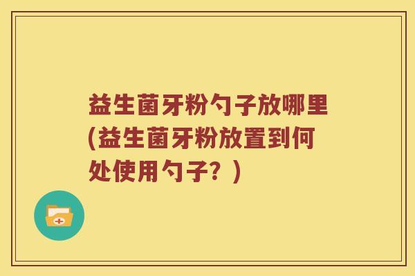 益生菌牙粉勺子放哪里(益生菌牙粉放置到何处使用勺子？)