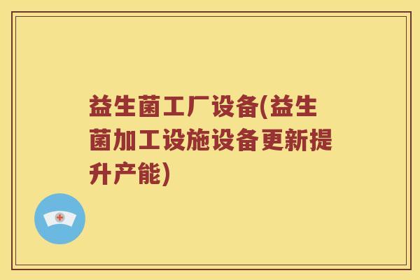 益生菌工厂设备(益生菌加工设施设备更新提升产能)