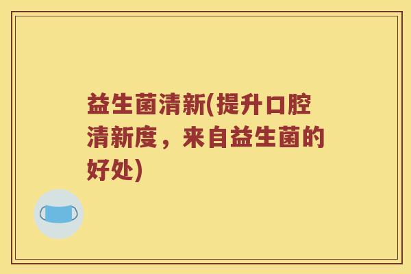 益生菌清新(提升口腔清新度，来自益生菌的好处)