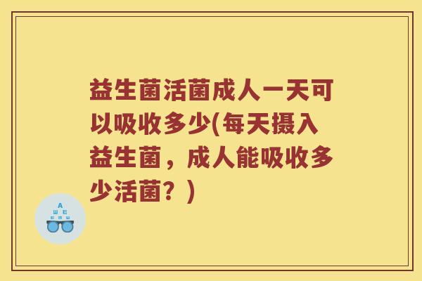 益生菌活菌成人一天可以吸收多少(每天摄入益生菌,成人能吸收多少活菌?) 益生菌活菌成人一天可以吸收多少(每天摄入益生菌,成人能吸收多少活菌?)
