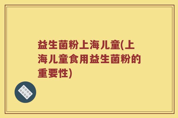 益生菌粉上海儿童(上海儿童食用益生菌粉的重要性) 益生菌粉上海儿童(上海儿童食用益生菌粉的重要性)