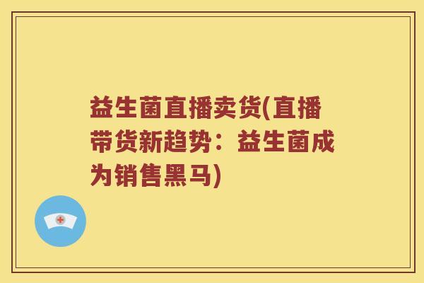 益生菌直播卖货(直播带货新趋势：益生菌成为销售黑马)