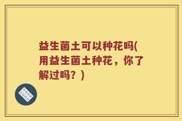 益生菌土可以种花吗(用益生菌土种花，你了解过吗？)