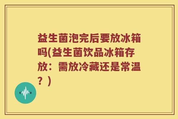 益生菌泡完后要放冰箱吗(益生菌饮品冰箱存放：需放冷藏还是常温？)