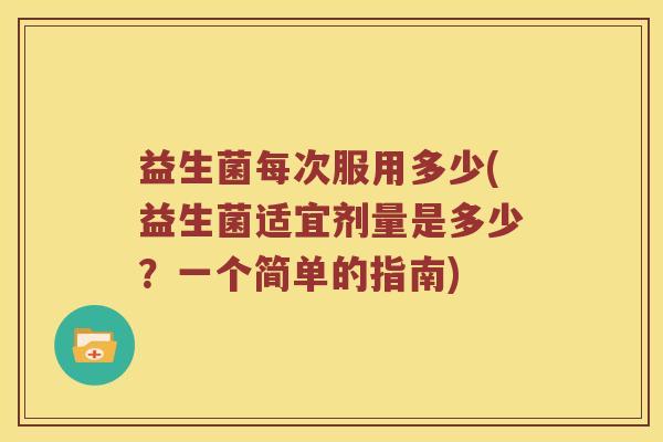益生菌每次服用多少(益生菌适宜剂量是多少?一个简单的指南) 益生菌每次服用多少(益生菌适宜剂量是多少?一个简单的指南)