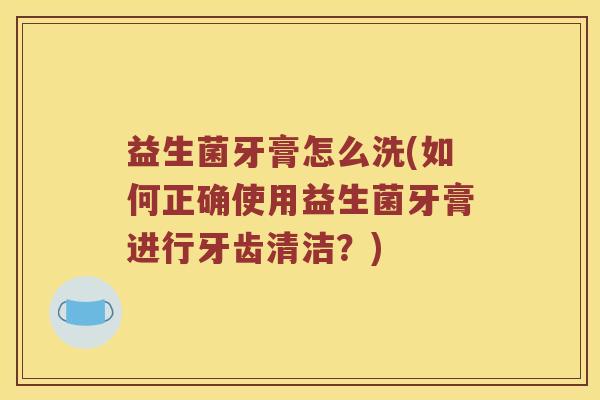 益生菌牙膏怎么洗(如何正确使用益生菌牙膏进行牙齿清洁？)