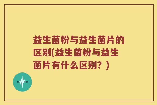 益生菌粉与益生菌片的区别(益生菌粉与益生菌片有什么区别？)