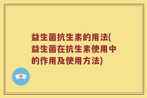 益生菌抗生素的用法(益生菌在抗生素使用中的作用及使用方法)