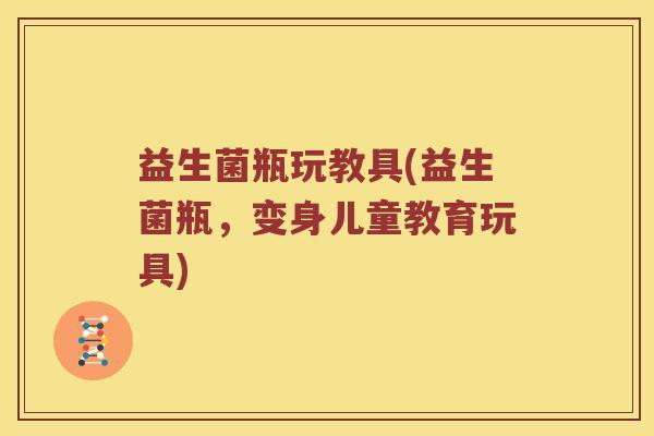 益生菌瓶玩教具(益生菌瓶,变身儿童教育玩具) 益生菌瓶玩教具(益生菌瓶,变身儿童教育玩具)