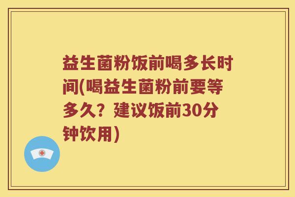 益生菌粉饭前喝多长时间(喝益生菌粉前要等多久？建议饭前30分钟饮用)