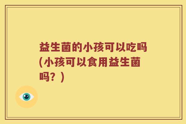 益生菌的小孩可以吃吗(小孩可以食用益生菌吗?) 益生菌的小孩可以吃吗(小孩可以食用益生菌吗?)