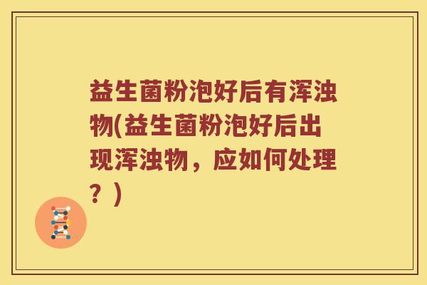益生菌粉泡好后有浑浊物(益生菌粉泡好后出现浑浊物，应如何处理？)