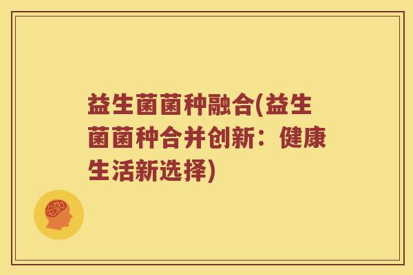 益生菌菌种融合(益生菌菌种合并创新：健康生活新选择)