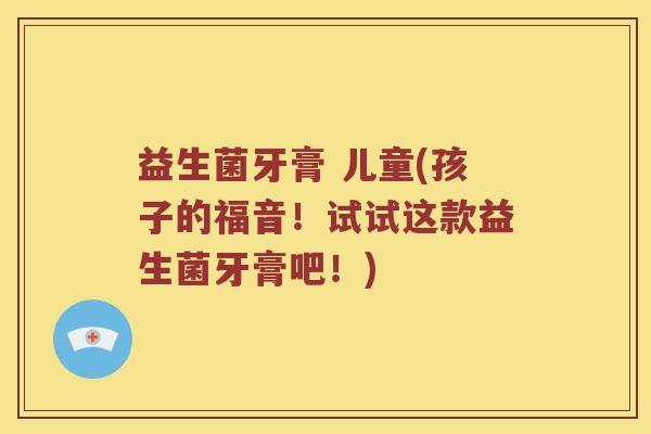 益生菌牙膏 儿童(孩子的福音！试试这款益生菌牙膏吧！)