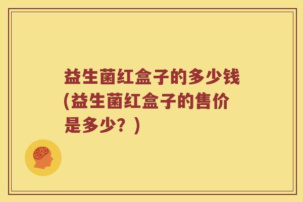 益生菌红盒子的多少钱(益生菌红盒子的售价是多少?) 益生菌红盒子的多少钱(益生菌红盒子的售价是多少?)