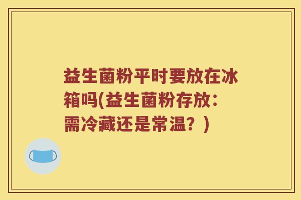 益生菌粉平时要放在冰箱吗(益生菌粉存放：需冷藏还是常温？)