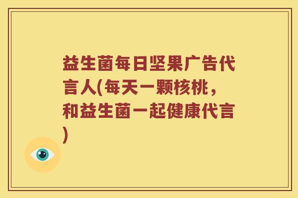 益生菌每日坚果广告代言人(每天一颗核桃,和益生菌一起健康代言) 益生菌每日坚果广告代言人(每天一颗核桃,和益生菌一起健康代言)
